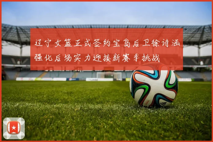 辽宁女篮正式签约宝岛后卫徐诗涵强化后场实力迎接新赛季挑战