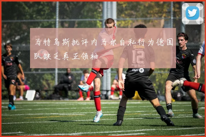 马特乌斯批评内马尔自私行为德国队缺乏真正领袖