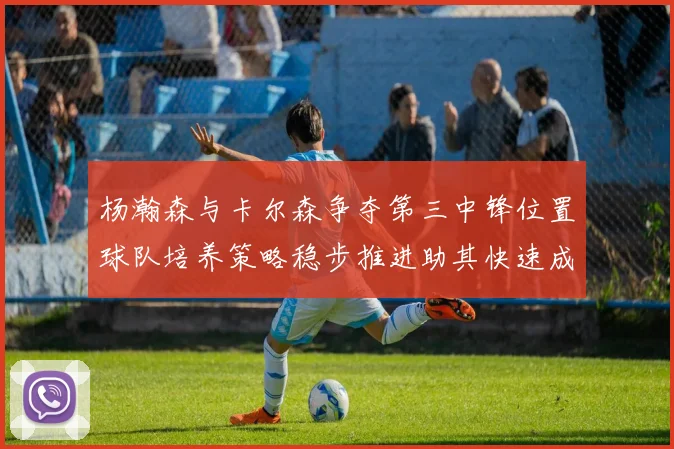 杨瀚森与卡尔森争夺第三中锋位置球队培养策略稳步推进助其快速成长