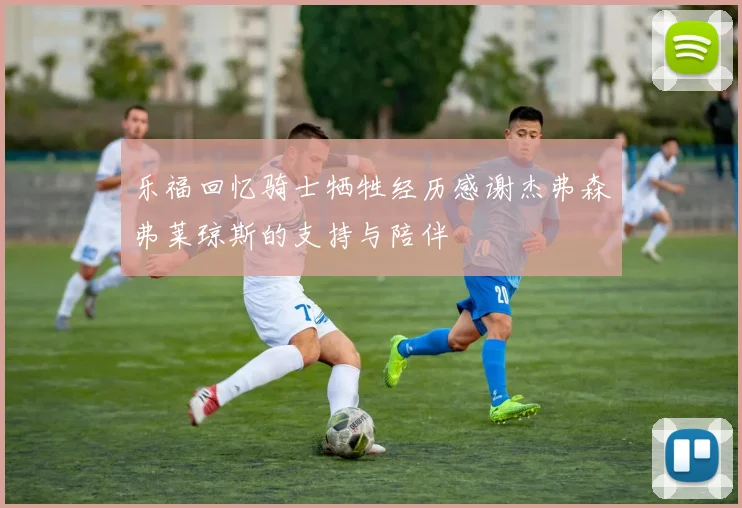 乐福回忆骑士牺牲经历感谢杰弗森弗莱琼斯的支持与陪伴