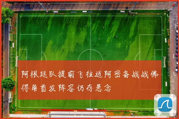 阿根廷队提前飞往迈阿密备战战佛得角首发阵容仍存悬念