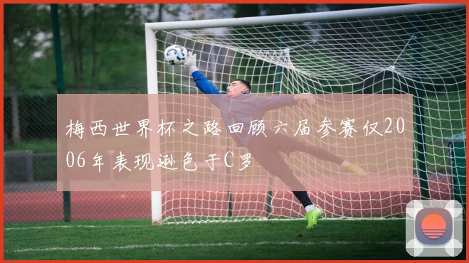 梅西世界杯之路回顾六届参赛仅2006年表现逊色于C罗