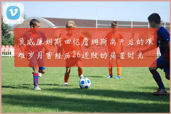 莫威廉姆斯回忆詹姆斯离开后的艰难岁月曾经历26连败的痛苦时光