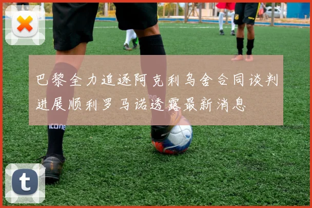 巴黎全力追逐阿克利乌舍合同谈判进展顺利罗马诺透露最新消息