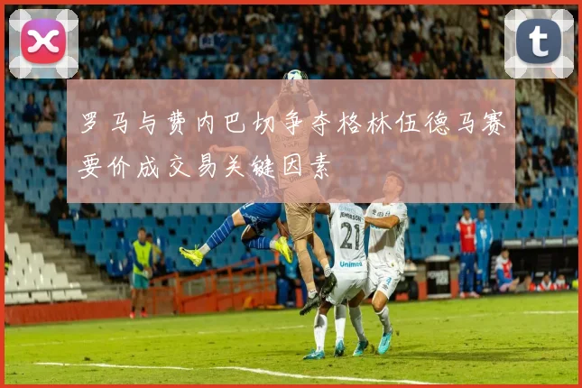 罗马与费内巴切争夺格林伍德马赛要价成交易关键因素