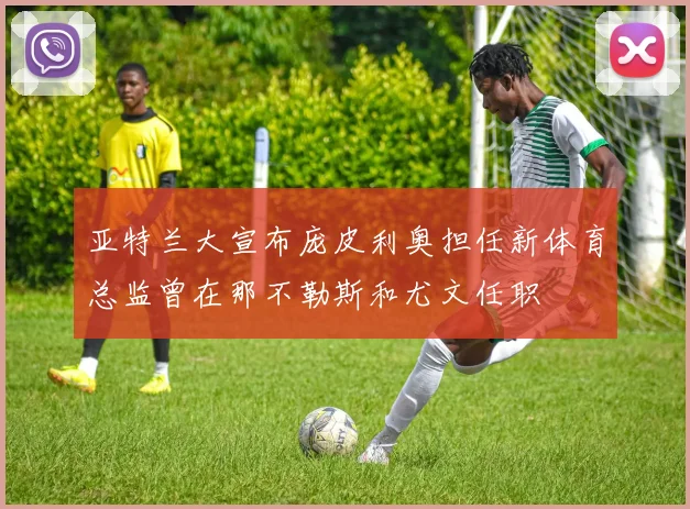 亚特兰大宣布庞皮利奥担任新体育总监曾在那不勒斯和尤文任职
