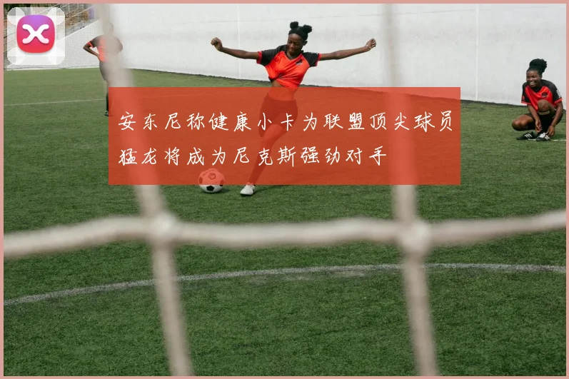 安东尼称健康小卡为联盟顶尖球员猛龙将成为尼克斯强劲对手