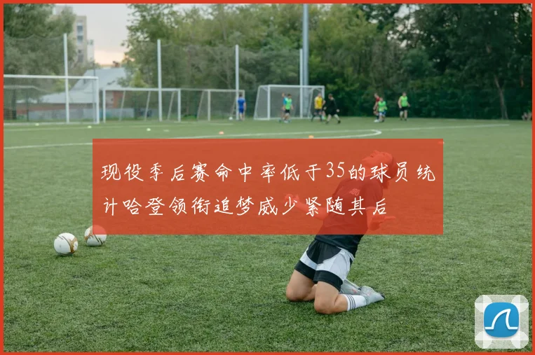 现役季后赛命中率低于35的球员统计哈登领衔追梦威少紧随其后