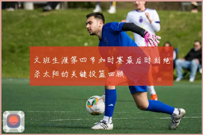 文班生涯第四节加时赛最后时刻绝杀太阳的关键投篮回顾
