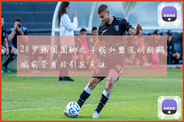 28岁韩国国脚元斗载加盟深圳新鹏城前景看好引发关注