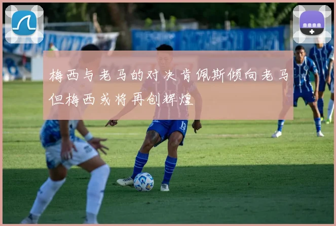 梅西与老马的对决肯佩斯倾向老马但梅西或将再创辉煌