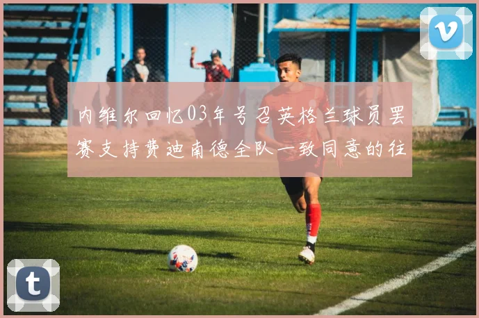 内维尔回忆03年号召英格兰球员罢赛支持费迪南德全队一致同意的往事